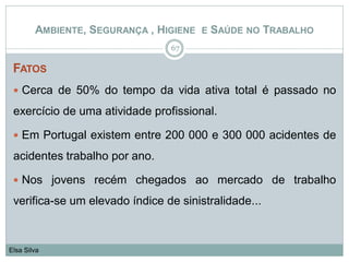 FATOS
 Cerca de 50% do tempo da vida ativa total é passado no
exercício de uma atividade profissional.
 Em Portugal existem entre 200 000 e 300 000 acidentes de
acidentes trabalho por ano.
 Nos jovens recém chegados ao mercado de trabalho
verifica-se um elevado índice de sinistralidade...
67
Elsa Silva
AMBIENTE, SEGURANÇA , HIGIENE E SAÚDE NO TRABALHO
 