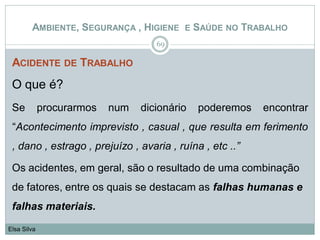 ACIDENTE DE TRABALHO
O que é?
Se procurarmos num dicionário poderemos encontrar
“Acontecimento imprevisto , casual , que resulta em ferimento
, dano , estrago , prejuízo , avaria , ruína , etc ..”
Os acidentes, em geral, são o resultado de uma combinação
de fatores, entre os quais se destacam as falhas humanas e
falhas materiais.
69
Elsa Silva
AMBIENTE, SEGURANÇA , HIGIENE E SAÚDE NO TRABALHO
 