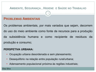 PROBLEMAS AMBIENTAIS
Os problemas ambientais, por mais variados que sejam, decorrem
do uso do meio ambiente como fonte de recursos para a produção
da subsistência humana e como recipiente de resíduos da
produção e consumo;
PERSPETIVA URBANA:
• Ocupação urbana desordenada e sem planeamento;
• Desequilíbrio na relação entre população rural/urbana;
• Adensamento populacional próxima às regiões industriais;
7
Elsa Silva
AMBIENTE, SEGURANÇA , HIGIENE E SAÚDE NO TRABALHO
 