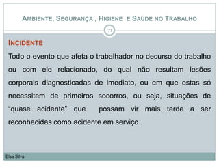 INCIDENTE
Todo o evento que afeta o trabalhador no decurso do trabalho
ou com ele relacionado, do qual não resultam lesões
corporais diagnosticadas de imediato, ou em que estas só
necessitem de primeiros socorros, ou seja, situações de
“quase acidente” que possam vir mais tarde a ser
reconhecidas como acidente em serviço
71
Elsa Silva
AMBIENTE, SEGURANÇA , HIGIENE E SAÚDE NO TRABALHO
 