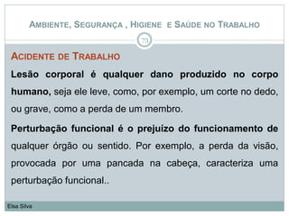 ACIDENTE DE TRABALHO
Lesão corporal é qualquer dano produzido no corpo
humano, seja ele leve, como, por exemplo, um corte no dedo,
ou grave, como a perda de um membro.
Perturbação funcional é o prejuízo do funcionamento de
qualquer órgão ou sentido. Por exemplo, a perda da visão,
provocada por uma pancada na cabeça, caracteriza uma
perturbação funcional..
73
Elsa Silva
AMBIENTE, SEGURANÇA , HIGIENE E SAÚDE NO TRABALHO
 