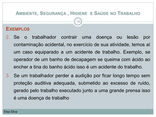 AMBIENTE, SEGURANÇA , HIGIENE E SAÚDE NO TRABALHO
EXEMPLOS
2. Se o trabalhador contrair uma doença ou lesão por
contaminação acidental, no exercício de sua atividade, temos aí
um caso equiparado a um acidente de trabalho. Exemplo, se
operador de um banho de decapagem se queima com ácido ao
encher a tina do banho ácido isso é um acidente do trabalho.
3. Se um trabalhador perder a audição por ficar longo tempo sem
proteção auditiva adequada, submetido ao excesso de ruído,
gerado pelo trabalho executado junto a uma grande prensa isso
é uma doença de trabalho
76
Elsa Silva
 