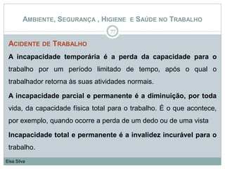 AMBIENTE, SEGURANÇA , HIGIENE E SAÚDE NO TRABALHO
ACIDENTE DE TRABALHO
A incapacidade temporária é a perda da capacidade para o
trabalho por um período limitado de tempo, após o qual o
trabalhador retorna às suas atividades normais.
A incapacidade parcial e permanente é a diminuição, por toda
vida, da capacidade física total para o trabalho. É o que acontece,
por exemplo, quando ocorre a perda de um dedo ou de uma vista
Incapacidade total e permanente é a invalidez incurável para o
trabalho.
77
Elsa Silva
 