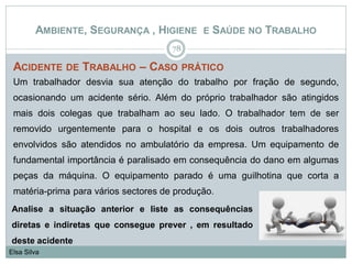 AMBIENTE, SEGURANÇA , HIGIENE E SAÚDE NO TRABALHO
ACIDENTE DE TRABALHO – CASO PRÁTICO
Um trabalhador desvia sua atenção do trabalho por fração de segundo,
ocasionando um acidente sério. Além do próprio trabalhador são atingidos
mais dois colegas que trabalham ao seu lado. O trabalhador tem de ser
removido urgentemente para o hospital e os dois outros trabalhadores
envolvidos são atendidos no ambulatório da empresa. Um equipamento de
fundamental importância é paralisado em consequência do dano em algumas
peças da máquina. O equipamento parado é uma guilhotina que corta a
matéria-prima para vários sectores de produção.
78
Elsa Silva
Analise a situação anterior e liste as consequências
diretas e indiretas que consegue prever , em resultado
deste acidente
 