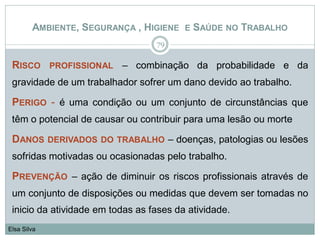 AMBIENTE, SEGURANÇA , HIGIENE E SAÚDE NO TRABALHO
RISCO PROFISSIONAL – combinação da probabilidade e da
gravidade de um trabalhador sofrer um dano devido ao trabalho.
PERIGO - é uma condição ou um conjunto de circunstâncias que
têm o potencial de causar ou contribuir para uma lesão ou morte
DANOS DERIVADOS DO TRABALHO – doenças, patologias ou lesões
sofridas motivadas ou ocasionadas pelo trabalho.
PREVENÇÃO – ação de diminuir os riscos profissionais através de
um conjunto de disposições ou medidas que devem ser tomadas no
inicio da atividade em todas as fases da atividade.
79
Elsa Silva
 