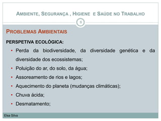 PROBLEMAS AMBIENTAIS
PERSPETIVA ECOLÓGICA:
• Perda da biodiversidade, da diversidade genética e da
diversidade dos ecossistemas;
• Poluição do ar, do solo, da água;
• Assoreamento de rios e lagos;
• Aquecimento do planeta (mudanças climáticas);
• Chuva ácida;
• Desmatamento;
8
Elsa Silva
AMBIENTE, SEGURANÇA , HIGIENE E SAÚDE NO TRABALHO
 