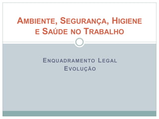 ENQUADRAMENTO LEGAL
EVOLUÇÃO
AMBIENTE, SEGURANÇA, HIGIENE
E SAÚDE NO TRABALHO
 