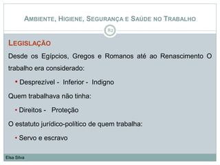 AMBIENTE, HIGIENE, SEGURANÇA E SAÚDE NO TRABALHO
LEGISLAÇÃO
Desde os Egípcios, Gregos e Romanos até ao Renascimento O
trabalho era considerado:
• Desprezível - Inferior - Indigno
Quem trabalhava não tinha:
• Direitos - Proteção
O estatuto jurídico-político de quem trabalha:
• Servo e escravo
82
Elsa Silva
 