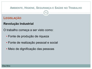 AMBIENTE, HIGIENE, SEGURANÇA E SAÚDE NO TRABALHO
LEGISLAÇÃO
Revolução Industrial
O trabalho começa a ser visto como:
• Fonte de produção de riqueza
• Fonte de realização pessoal e social
• Meio de dignificação das pessoas
84
Elsa Silva
 