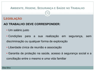 AMBIENTE, HIGIENE, SEGURANÇA E SAÚDE NO TRABALHO
LEGISLAÇÃO
AO TRABALHO DEVE CORRESPONDER:
• Um salário justo
• Condições para a sua realização em segurança, sem
discriminação ou qualquer forma de exploração
• Liberdade cívica de reunião e associação
• Garantia de proteção na saúde, acesso à segurança social e a
conciliação entre o mesmo e uma vida familiar
86
Elsa Silva
 