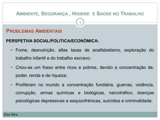 PROBLEMAS AMBIENTAIS
PERSPETIVA SOCIAL/POLITICA/ECONÓMICA:
• Fome, desnutrição, altas taxas de analfabetismo, exploração do
trabalho infantil e do trabalho escravo;
• Criou-se um fosso entre ricos e pobres, devido a concentração de,
poder, renda e de riqueza;
• Proliferam no mundo a concentração fundiária, guerras, violência,
corrupção, armas químicas e biológicas, narcotráfico, doenças
psicológicas depressivas e esquizofrénicas, suicídios e criminalidade;
9
Elsa Silva
AMBIENTE, SEGURANÇA , HIGIENE E SAÚDE NO TRABALHO
 