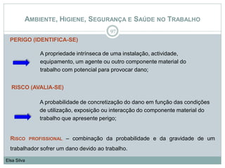 AMBIENTE, HIGIENE, SEGURANÇA E SAÚDE NO TRABALHO
97
Elsa Silva
A probabilidade de concretização do dano em função das condições
de utilização, exposição ou interacção do componente material do
trabalho que apresente perigo;
PERIGO (IDENTIFICA-SE)
A propriedade intrínseca de uma instalação, actividade,
equipamento, um agente ou outro componente material do
trabalho com potencial para provocar dano;
RISCO (AVALIA-SE)
RISCO PROFISSIONAL – combinação da probabilidade e da gravidade de um
trabalhador sofrer um dano devido ao trabalho.
 