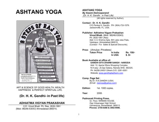 ASHTANG YOGA
ASHTANG YOGA                                    By Swami Dwiroopanand
                                                (Dr. H. K. Gandhi in Past Life)
                                                                (All rights reserved by Author).

                                                Contact : Dr. H. K. Gandhi
                                                        C/O Pankaj H. Gandhi. PH: (904)-733-1579.
                                                        Jacksonville, FL. USA.

                                                Publisher: Adhiatma Vigyan Prakashan
                                                      Vinod Bhatt. (Mob: 98246-53043)
                                                        Ph: 2630-1891 (Res)
                                                        Add: C-3, Krishna Apts, B/h Lake view Flats,
                                                        Vastrapur, Ahmedabad-380015.
                                                        (Contact - For Sales & Specail Discounts).

                                                Price: (Amulya- Priceless)
                                                       Token Price        In India                 Rs. 150/-
                                                                          In USA                   $. 8/-

                                                Book Available at office of:
                                                        GANDHI GITA DHARM SANGH - NARODA
                                                        Add: 12, Ajanta Ellora Shopping Complex.
                                                        N.H.way -.8.Opp Galaxy, Naroda AHD, 382325.
                                                        Ph: 94290-24051.Others.C/O. 2281-0051
                                                        Website; www.gandhigitadharm.com

                                                Comp. Page Set :
          By Swami Dwiroopanand                         By Dr. H.K.GANDHI (USA)
                                                        (Email : dwiroop@yahoo.com)

ART & SCIENCE OF GOOD HEALTH, WEALTH            Edition:        1st. 1000 copies.
 HAPPINESS & PERFECT SPIRITUAL LIFE.
                                                Year:           2008.
   (Dr. H. K. Gandhi- in Past life)
                                                Padmavati Printing Press.
                                                        Gr. Floor, NIRMAN HOUSE.
   ADHIATMA VIGYAN PRAKASHAN                            Opp Vidyanagar High School.
       C/O Vinod Bhatt Ph: Res. 2630-1891               Usmanpura, Ahmedabad. 380013.
                                                        Phones: 2755-0268 & 3002-9596.
(Mob: 98246-53043) Ahmedabad-380015.

                                            i
 