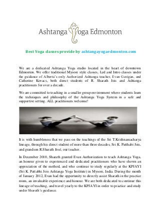 Best Yoga classes provide by ashtangayogaedmonton.com

We are a dedicated Ashtanga Yoga studio located in the heart of downtown
Edmonton. We offer traditional Mysore style classes, Led and Intro classes under
the guidance of Alberta’s only Authorized Ashtanga teacher, Evan Gavigan, and
Catherine Kovacs, both direct students of R. Sharath Jois and Ashtanga
practitioners for over a decade.
We are committed to teaching in a smaller group environment where students learn
the techniques and philosophy of the Ashtanga Yoga System in a safe and
supportive setting. ALL practitioners welcome!

It is with humbleness that we pass on the teachings of the Sri T.Krishnamacharya
lineage, through his direct student of more than three decades, Sri K. Patthabi Jois,
and grandson R.Sharath José, our teacher.
In December 2010, Sharath granted Evan Authorization to teach Ashtanga Yoga,
an honour given to experienced and dedicated practitioners who have shown an
appreciation of the method, and who continue to study regularly at the KPJAYI
(Sri K. Pattabhi Jois Ashtanga Yoga Institute) in Mysore, India. During the month
of January 2012, Evan had the opportunity to directly assist Sharath in the practice
room, an invaluable experience and honour. We are both dedicated to continue this
lineage of teaching, and travel yearly to the KPJAYI in order to practice and study
under Sharath’s guidance.

 