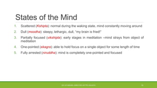 States of the Mind
1. Scattered (Kshipta): normal during the waking state, mind constantly moving around
2. Dull (moodha): sleepy, lethargic, dull, “my brain is fried!”
3. Partially focused (vikshipta): early stages in meditation –mind strays from object of
meditation
4. One-pointed (ekagra): able to hold focus on a single object for some length of time
5. Fully arrested (niruddha): mind is completely one-pointed and focused
DR. D.P.MISHRA, DIRECTOR, NITTTR, KOLKATA 10
 