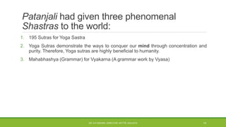 Patanjali had given three phenomenal
Shastras to the world:
1. 195 Sutras for Yoga Sastra
2. Yoga Sutras demonstrate the ways to conquer our mind through concentration and
purity. Therefore, Yoga sutras are highly beneficial to humanity.
3. Mahabhashya (Grammar) for Vyakarna (A grammar work by Vyasa)
DR. D.P.MISHRA, DIRECTOR, NITTTR, KOLKATA 14
 