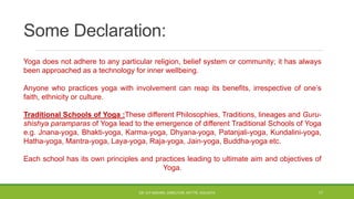 Some Declaration:
Yoga does not adhere to any particular religion, belief system or community; it has always
been approached as a technology for inner wellbeing.
Anyone who practices yoga with involvement can reap its benefits, irrespective of one’s
faith, ethnicity or culture.
Traditional Schools of Yoga :These different Philosophies, Traditions, lineages and Guru-
shishya paramparas of Yoga lead to the emergence of different Traditional Schools of Yoga
e.g. Jnana-yoga, Bhakti-yoga, Karma-yoga, Dhyana-yoga, Patanjali-yoga, Kundalini-yoga,
Hatha-yoga, Mantra-yoga, Laya-yoga, Raja-yoga, Jain-yoga, Buddha-yoga etc.
Each school has its own principles and practices leading to ultimate aim and objectives of
Yoga.
DR. D.P.MISHRA, DIRECTOR, NITTTR, KOLKATA 17
 