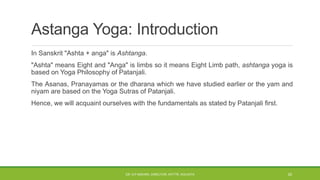 In Sanskrit "Ashta + anga" is Ashtanga.
"Ashta" means Eight and "Anga" is limbs so it means Eight Limb path, ashtanga yoga is
based on Yoga Philosophy of Patanjali.
The Asanas, Pranayamas or the dharana which we have studied earlier or the yam and
niyam are based on the Yoga Sutras of Patanjali.
Hence, we will acquaint ourselves with the fundamentals as stated by Patanjali first.
Astanga Yoga: Introduction
DR. D.P.MISHRA, DIRECTOR, NITTTR, KOLKATA 20
 
