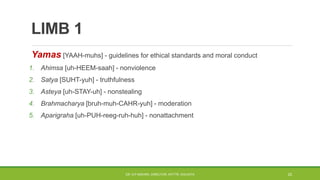 LIMB 1
Yamas [YAAH-muhs] - guidelines for ethical standards and moral conduct
1. Ahimsa [uh-HEEM-saah] - nonviolence
2. Satya [SUHT-yuh] - truthfulness
3. Asteya [uh-STAY-uh] - nonstealing
4. Brahmacharya [bruh-muh-CAHR-yuh] - moderation
5. Aparigraha [uh-PUH-reeg-ruh-huh] - nonattachment
DR. D.P.MISHRA, DIRECTOR, NITTTR, KOLKATA 23
 