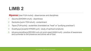 LIMB 2
Niyamas [nee-YUH-muhs] - observances and disciplines
1. Saucha [SHOWH-chuh] - cleanliness
2. Santosha [suhn-TOH-shuh] - contentment
3. Tapas [TUH-puhs] - austerities (translated as "heat" or "purifying practices")
4. Svadhyaya [svaahd-HYAAH-yuh] - study of spiritual scriptures
5. Ishvara pranidhana [EEHSH-vuh-ruh pruh-need-HAAH-nuh] - practice of awareness
and surrender to the presence and divine will of God
DR. D.P.MISHRA, DIRECTOR, NITTTR, KOLKATA 24
 