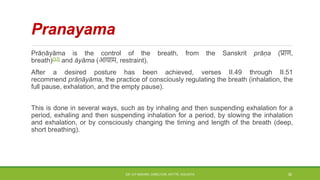 Pranayama
Prāṇāyāma is the control of the breath, from the Sanskrit prāṇa (प्राण,
breath)[33] and āyāma (आयाम, restraint).
After a desired posture has been achieved, verses II.49 through II.51
recommend prāṇāyāma, the practice of consciously regulating the breath (inhalation, the
full pause, exhalation, and the empty pause).
This is done in several ways, such as by inhaling and then suspending exhalation for a
period, exhaling and then suspending inhalation for a period, by slowing the inhalation
and exhalation, or by consciously changing the timing and length of the breath (deep,
short breathing).
DR. D.P.MISHRA, DIRECTOR, NITTTR, KOLKATA 30
 