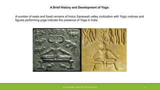 A number of seals and fossil remains of Indus Saraswati valley civilization with Yogic motives and
figures performing yoga indicate the presence of Yoga in India.
A Brief History and Development of Yoga:
DR. D.P.MISHRA, DIRECTOR, NITTTR, KOLKATA 4
 