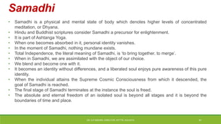 Samadhi
• Samadhi is a physical and mental state of body which denotes higher levels of concentrated
meditation, or Dhyana.
• Hindu and Buddhist scriptures consider Samadhi a precursor for enlightenment.
• It is part of Ashtanga Yoga.
• When one becomes absorbed in it, personal identity vanishes.
• In the moment of Samadhi, nothing mundane exists.
• Total Independence, the literal meaning of Samadhi, is ‘to bring together, to merge’.
• When in Samadhi, we are assimilated with the object of our choice.
• We blend and become one with it.
• It becomes an identity without differences, and a liberated soul enjoys pure awareness of this pure
identity.
• When the individual attains the Supreme Cosmic Consciousness from which it descended, the
goal of Samadhi is reached.
• The final stage of Samadhi terminates at the instance the soul is freed.
• The absolute and eternal freedom of an isolated soul is beyond all stages and it is beyond the
boundaries of time and place.
DR. D.P.MISHRA, DIRECTOR, NITTTR, KOLKATA 41
 