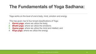 The Fundamentals of Yoga Sadhana:
Yoga works on the level of one’s body, mind, emotion and energy.
This has given rise to four broad classifications of Yoga:
1. Karma yoga, where we utilize the body;
2. Bhakti yoga, where we utilize the emotions;
3. Gyana yoga, where we utilize the mind and intellect; and
4. Kriya yoga, where we utilize the energy.
DR. D.P.MISHRA, DIRECTOR, NITTTR, KOLKATA 43
 