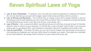 1. Law of Pure Potentiality – In essence, your true Self has unbound potential for creativity and eternal
life. It is the idea that you are part of the bigger system that moves and flows with the universe.
2. Law of Giving and Receiving – The universe has an energy source that is always flowing in and out
everything a part of itself. Because you are a part of this universe, there is a balance of giving and taking
for everything that you want in your life (such as love, inner peace, etc.).
3. Law of Karma – Like a cause and effect, everything that you do will have an equal amount of intention
behind it when it returns to your presence. It’s almost like a “pay it forward” type of deal. If you do good
actions with no ego behind them, your kindness is rewarded in the form of positive karma later in life.
4. Law of Least Effort – This does not mean you can’t go to work! Instead, this law focuses on the idea of
not resisting any obstacles you may face while trying to complete your goals. If the goals are motivated
by love and kindness, the energy of the universe is in your hands and at your will.
DR. D.P.MISHRA, DIRECTOR, NITTTR, KOLKATA 44
 