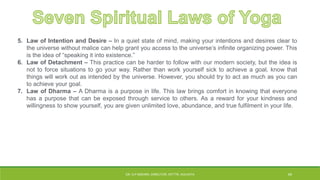 5. Law of Intention and Desire – In a quiet state of mind, making your intentions and desires clear to
the universe without malice can help grant you access to the universe’s infinite organizing power. This
is the idea of “speaking it into existence.”
6. Law of Detachment – This practice can be harder to follow with our modern society, but the idea is
not to force situations to go your way. Rather than work yourself sick to achieve a goal, know that
things will work out as intended by the universe. However, you should try to act as much as you can
to achieve your goal.
7. Law of Dharma – A Dharma is a purpose in life. This law brings comfort in knowing that everyone
has a purpose that can be exposed through service to others. As a reward for your kindness and
willingness to show yourself, you are given unlimited love, abundance, and true fulfilment in your life.
DR. D.P.MISHRA, DIRECTOR, NITTTR, KOLKATA 45
 