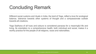 Concluding Remark
Different social customs and rituals in India, the land of Yoga, reflect a love for ecological
balance, tolerance towards other systems of thought and a compassionate outlook
towards all creations.
Yoga Sadhana of all hues and colours is considered panacea for a meaningful life and
living. Its orientation to a comprehensive health, both individual and social, makes it a
worthy practice for the people of all religions, races and nationalities.
DR. D.P.MISHRA, DIRECTOR, NITTTR, KOLKATA 46
 