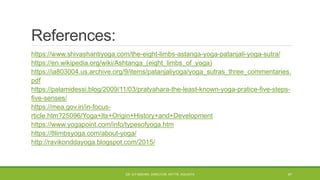 References:
https://www.shivashantiyoga.com/the-eight-limbs-astanga-yoga-patanjali-yoga-sutra/
https://en.wikipedia.org/wiki/Ashtanga_(eight_limbs_of_yoga)
https://ia803004.us.archive.org/9/items/patanjaliyoga/yoga_sutras_three_commentaries.
pdf
https://palamidessi.blog/2009/11/03/pratyahara-the-least-known-yoga-pratice-five-steps-
five-senses/
https://mea.gov.in/in-focus-
rticle.htm?25096/Yoga+Its+Origin+History+and+Development
https://www.yogapoint.com/info/typesofyoga.htm
https://8limbsyoga.com/about-yoga/
http://ravikonddayoga.blogspot.com/2015/
DR. D.P.MISHRA, DIRECTOR, NITTTR, KOLKATA 47
 