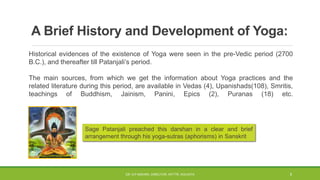 A Brief History and Development of Yoga:
Historical evidences of the existence of Yoga were seen in the pre-Vedic period (2700
B.C.), and thereafter till Patanjali’s period.
The main sources, from which we get the information about Yoga practices and the
related literature during this period, are available in Vedas (4), Upanishads(108), Smritis,
teachings of Buddhism, Jainism, Panini, Epics (2), Puranas (18) etc.
Sage Patanjali preached this darshan in a clear and brief
arrangement through his yoga-sutras (aphorisms) in Sanskrit
DR. D.P.MISHRA, DIRECTOR, NITTTR, KOLKATA 5
 
