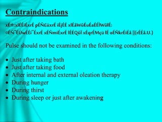 Contraindications
xÉ±:xlÉÉiÉxrÉ pÉÑ£üxrÉ iÉjÉÉ xlÉåWûÉuÉaÉÉÌWûlÉ:
¤ÉÑ¨ÉÚwÉÉï¨ÉxrÉ xÉÑmiÉxrÉ lÉÉQûÏ xÉqrÉMçü lÉ oÉÑkrÉiÉå ||(rÉÉå.U.)
Pulse should not be examined in the following conditions:
 Just after taking bath
 Just after taking food
 After internal and external oleation therapy
 During hunger
 During thirst
 During sleep or just after awakening
 
