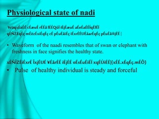 Physiological state of nadi
WûqxÉaÉÉ cÉæuÉrÉÉå lÉÉQûÏ iÉjÉæuÉ aÉeÉaÉÉÍqÉlÉÏ
qÉÑZÉqÉç mÉëzÉxiÉqÉç cÉ pÉuÉåiÉç iÉxrÉÉUÉåarÉqÉç pÉuÉå±jÉÉ |
• Waveform of the naadi resembles that of swan or elephant with
freshness in face signifies the healthy state.
xÉÑÎZÉiÉxrÉ ÎxjÉUÉ ¥ÉårÉÉ iÉjÉÉ oÉsÉuÉiÉÏ xqÉÚiÉÉ|(xÉÉ.xÉqÉç.mÉÔ)
• Pulse of healthy individual is steady and forceful
 