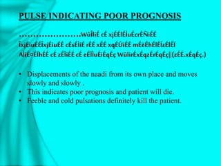 PULSE INDICATING POOR PROGNOSIS
………………….WûÎliÉ cÉ xjÉÉlÉÌuÉcrÉÑiÉÉ
ÎxjÉiuÉÉÎxjÉiuÉÉ cÉsÉÌiÉ rÉÉ xÉÉ xqÉÚiÉÉ mÉëÉhÉlÉÍzÉlÉÏ
AÌiÉ¤ÉÏhÉÉ cÉ zÉÏiÉÉ cÉ eÉÏÌuÉiÉqÉç WûlirÉxÉqzÉrÉqÉç||(zÉÉ.xÉqÉç.)
• Displacements of the naadi from its own place and moves
slowly and slowly .
• This indicates poor prognosis and patient will die.
• Feeble and cold pulsations definitely kill the patient.
 