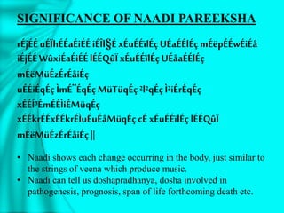 SIGNIFICANCE OF NAADI PAREEKSHA
rÉjÉÉuÉÏhÉÉaÉiÉÉiÉÎl§ÉxÉuÉÉïlÉçUÉaÉÉlÉçmÉëpÉÉwÉiÉå
iÉjÉÉWûxiÉaÉiÉÉlÉÉQûÏxÉuÉÉïlÉçUÉåaÉÉlÉç
mÉëMüÉzÉrÉåiÉç
uÉÉiÉqÉçÌmÉ¨ÉqÉçMüTüqÉç²l²qÉçÌ²iÉrÉqÉç
xÉÉÍ³ÉmÉÉÌiÉMüqÉç
xÉÉkrÉÉxÉÉkrÉÌuÉuÉåMüqÉçcÉ xÉuÉÉïlÉçlÉÉQûÏ
mÉëMüÉzÉrÉåiÉç||
• Naadi shows each change occurring in the body, just similar to
the strings of veena which produce music.
• Naadi can tell us doshapradhanya, dosha involved in
pathogenesis, prognosis, span of life forthcoming death etc.
 