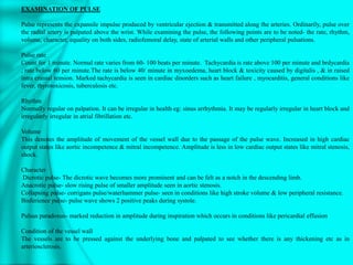 EXAMINATION OF PULSE
Pulse represents the expansile impulse produced by ventricular ejection & transmitted along the arteries. Ordinarily, pulse over
the radial artery is palpated above the wrist. While examining the pulse, the following points are to be noted- the rate, rhythm,
volume, character, equality on both sides, radiofemoral delay, state of arterial walls and other peripheral pulsations.
Pulse rate
Count for 1 minute. Normal rate varies from 60- 100 beats per minute. Tachycardia is rate above 100 per minute and brdycardia
, rate below 60 per minute.The rate is below 40/ minute in myxoedema, heart block & toxicity caused by digitalis , & in raised
intra cranial tension. Marked tachycardia is seen in cardiac disorders such as heart failure , myocarditis, general conditions like
fever, thyrotoxicosis, tuberculosis etc.
Rhythm
Normally regular on palpation. It can be irregular in health eg: sinus arrhythmia. It may be regularly irregular in heart block and
irregularly irregular in atrial fibrillation etc.
Volume
This denotes the amplitude of movement of the vessel wall due to the passage of the pulse wave. Increased in high cardiac
output states like aortic incompetence & mitral incompetence. Amplitude is less in low cardiac output states like mitral stenosis,
shock.
Character
Dicrotic pulse- The dicrotic wave becomes more prominent and can be felt as a notch in the descending limb.
Anacrotic pulse- slow rising pulse of smaller amplitude seen in aortic stenosis.
Collapsing pulse- corrigans pulse/waterhammer pulse- seen in conditions like high stroke volume & low peripheral resistance.
Bisferience pulse- pulse wave shows 2 positive peaks during systole.
Pulsus paradoxus- marked reduction in amplitude during inspiration which occurs in conditions like pericardial effusion
Condition of the vessel wall
The vessels are to be pressed against the underlying bone and palpated to see whether there is any thickening etc as in
arteriosclerosis.
 