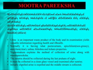 ÌlÉzÉÉlirÉrÉÉqÉå bÉÌOûMüÉcÉiÉÑ¹rÉåEijÉÉmrÉ uÉæ±:ÌMüsÉUÉåÌaÉhÉqÉçcÉ
qÉÔ§ÉqÉç kÉÚiÉqÉç MüÉcÉqÉrÉå cÉ mÉÉ§Éå xÉÔrÉÉåïSrÉå iÉiÉç xÉiÉiÉqÉç
mÉUÏ¤ÉåiÉç||
iÉxrÉÉ± kÉÉUÉqÉç mÉËUWÛûirÉqÉkrÉkÉÉUÉåipÉuÉqiÉiÉç mÉËUkÉÉUÌrÉiuÉÉ
xÉqrÉMçü mÉËU¥ÉÉrÉ aÉSxrÉWåûiÉÑqÉç MÑürÉÉïÎŠÌMüixÉÉqÉç xÉiÉiÉqÉç
ÌWûiÉÉrÉ|(rÉÉå U)
• Urine is an important waste product of the body and its examination yields
valuable information regarding health and illhealth.
• Normally it is having ishat peetavarnam, apicchilam(non-greasy),
anavilam(clear), ushna, thikshna and kshara properties.
• Yogaratnakara explains the method of collection of urine along with
mootrapareeksha.
• The mootra should be collected during the last prahara of night.
• It must be collected in a clean glass vessel and examined after sunrise.
• Initially expelled urine is expelled and the middle stream is collected.
MOOTRA PAREEKSHA
 