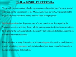 Along with the examination of color, appearance and consistency of urine, a special
technique for the examination of the Mutra, Tailabindu pariksha, was developed to
diagnose disease conditions and to find out about their prognosis.
Tailabindu pariksha is a diagnostic tool of urine examination developed by the
Ayurvedic scholars, and also throws a light on the prognosis of the disease condition.
To determine the sadyaasadyata of a diseases by performing taila bindu pareeksha on
mootra of different individual.
This study aims at using this ancient wisdom to diagnose the medical conditions and
to study about their prognosis, and studying about how it can be applied to modern
medical practice and its limitations
TAILA BINDU PAREEKSHA
 