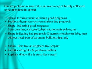 One drop of pure sesame oil is put over a cup of freshly collected
urine ,then note its spread
 Spread towards varuni direction-good prognosis
 Southwards,agneya,vayavya,nairitya-bad prognosis
 Shape indicating good prognosis
Lotus,jasmine,swan,pond,elephant,mountain,palace,tree
 Shape indicating bad prognosis-Dot,arrow,tortoise,ear lobe, man
without head, part of an organ, bull,lion,tiger ,pig
 Vatika -Boat like & lengthens like serpant
 Paithika -Ring like & produces bubbles
 Kaphaja -Sieve like & stays like a pearl
 