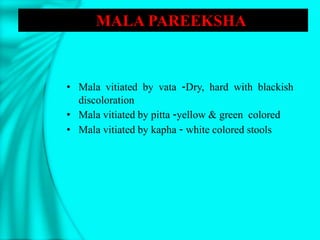 • Mala vitiated by vata -Dry, hard with blackish
discoloration
• Mala vitiated by pitta -yellow & green colored
• Mala vitiated by kapha - white colored stools
MALA PAREEKSHA
 