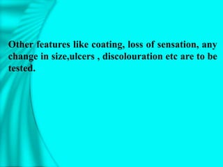 Other features like coating, loss of sensation, any
change in size,ulcers , discolouration etc are to be
tested.
 