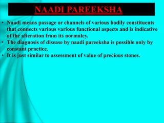 • Naadi means passage or channels of various bodily constituents
that connects various various functional aspects and is indicative
of the alteration from its normalcy.
• The diagnosis of disease by naadi pareeksha is possible only by
constant practice.
• It is just similar to assessment of value of precious stones.
NAADI PAREEKSHA
 