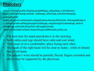 Procedure
mÉëÉrÉ:xTÑüOûÉpÉuÉÌiÉuÉÉqÉMüUåuÉkÉÔlÉÉqÉç,mÉÑqxÉÉqÉçcÉSË¤ÉhÉMüUå
DwÉiÉçÌuÉlÉÉÍqÉiÉMüUqÉçÌuÉiÉiÉÉ…ÑsÉÏMüqÉç,oÉÉWÒûqÉçmÉëxÉÉrÉïUÌWûiÉqÉç
mÉËUmÉÏQûlÉålÉ
DwÉiÉçÌuÉlÉqÉëM×üiÉMÔümÉïUuÉÉqÉpÉÉaÉåWûxiÉåmÉëxÉÉËUiÉxÉSÉ…ÑÍsÉxÉqoÉlkÉMåücÉ
A…ÑwPqÉÔsÉmÉËUmÉÎ¶ÉqÉpÉÉaÉqÉkrÉålÉÉÌQûqÉçmÉëpÉÉiÉxÉqÉrÉåmÉëWûUqÉçmÉUÏ¤rÉ
uÉÉU§ÉrÉqÉçmÉUÏ¤ÉåiÉkÉÚiuÉÉkÉ×iuÉÉÌuÉqÉÉåcÉrÉåiÉç
ÌuÉqÉÚzrÉoÉWÒûkÉÉoÉÑkrÉÉUÉåaÉurÉÌ£üqÉçÌuÉÌlÉÌSïzÉåiÉç||(rÉÉå.U.6)
• The best time for naadi pareeksha is in the morning.
• Both vaidya and rogi should have calm and cool mind.
• They must sit in a comfortable- place facing each other.
• The naadi of the right hand will be clear in males , while in female
that of left hand.
• The patient’s wrist should be partially flexed, fingers extended and
elbow must be supported by the physician.
 