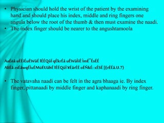 • Physician should hold the wrist of the patient by the examining
hand and should place his index, middle and ring fingers one
angula below the root of the thumb & then must examine the naadi.
• The index finger should be nearer to the angushtamoola
AaÉëå uÉÉiÉuÉWûÉ lÉÉQûÏ qÉkrÉå uÉWûÌiÉÌmÉ¨ÉsÉÉ
AliÉå zsÉåwqÉÌuÉMüÉUåhÉlÉÉQûÏ ¥ÉårÉÉoÉÑkÉ: xÉSÉ ||(rÉÉå.U.7)
• The vatavaha naadi can be felt in the agra bhaaga ie. By index
finger, pittanaadi by middle finger and kaphanaadi by ring finger.
 