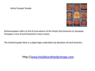 Ashta Vinayak Temple




Ashtavinayakas refers to the 8 incarnations of the Hindu God Ganesha or Ganapati.
Vinayaka is one of Lord Ganesha’s many names.


The Ashtavinayaka Yatra is a pilgrimage undertaken by devotees of Lord Ganesha.




                  http://www.holybharathpilgrimage.com
 
