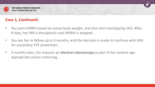 Case 1, Continued:
• You start LMWH based on actual body weight, and also start overlapping VKA. After
8 days, her INR is therapeutic and LMWH is stopped.
• You see her in follow-up in 3 months, and the decision is made to continue with VKA
for secondary VTE prevention.
• 5 months later, she requires an elective colonoscopy as part of her routine age-
appropriate cancer screening.
 