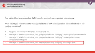 Your patient had an unprovoked DVT 8 months ago, and now requires a colonoscopy.
What would you recommend for management of her VKA anticoagulation around the time of her
elective procedure?
A. Postpone procedure by 4 months to lower VTE risk
B. Interrupt VKA before procedure, and give periprocedural “bridging” anticoagulation with LMWH
C. Interrupt VKA before procedure, and give periprocedural “bridging” anticoagulation with
unfractionated heparin
D. Interrupt VKA before procedure, and do not provide any “bridging” anticoagulation
 