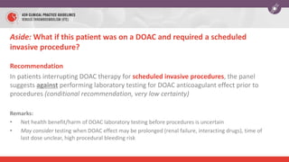 Aside: What if this patient was on a DOAC and required a scheduled
invasive procedure?
Recommendation
In patients interrupting DOAC therapy for scheduled invasive procedures, the panel
suggests against performing laboratory testing for DOAC anticoagulant effect prior to
procedures (conditional recommendation, very low certainty)
Remarks:
• Net health benefit/harm of DOAC laboratory testing before procedures is uncertain
• May consider testing when DOAC effect may be prolonged (renal failure, interacting drugs), time of
last dose unclear, high procedural bleeding risk
 